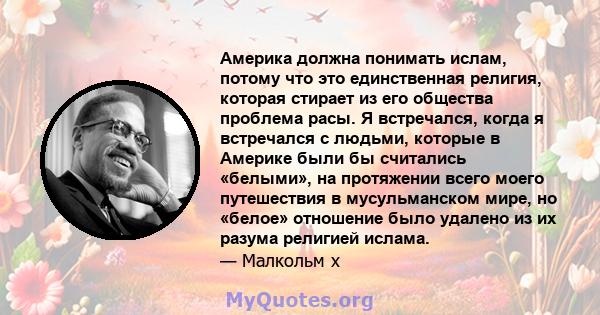 Америка должна понимать ислам, потому что это единственная религия, которая стирает из его общества проблема расы. Я встречался, когда я встречался с людьми, которые в Америке были бы считались «белыми», на протяжении