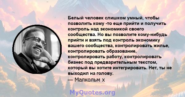 Белый человек слишком умный, чтобы позволить кому -то еще прийти и получить контроль над экономикой своего сообщества. Но вы позволите кому-нибудь прийти и взять под контроль экономику вашего сообщества, контролировать