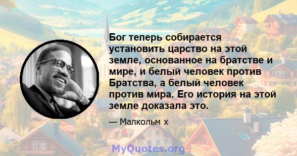 Бог теперь собирается установить царство на этой земле, основанное на братстве и мире, и белый человек против Братства, а белый человек против мира. Его история на этой земле доказала это.