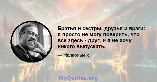 Братья и сестры, друзья и враги: я просто не могу поверить, что все здесь - друг, и я не хочу никого выпускать.