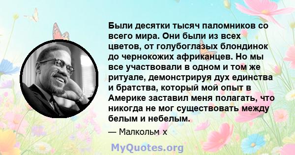 Были десятки тысяч паломников со всего мира. Они были из всех цветов, от голубоглазых блондинок до чернокожих африканцев. Но мы все участвовали в одном и том же ритуале, демонстрируя дух единства и братства, который мой 