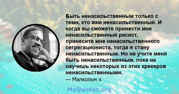 Быть ненасильственным только с теми, кто вам ненасильственный. И когда вы сможете принести мне ненасильственный расист, принесите мне ненасильственного сегрегациониста, тогда я стану ненасильственным. Но не учите меня