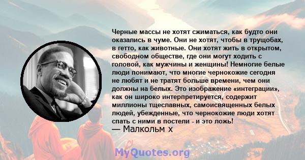 Черные массы не хотят сжиматься, как будто они оказались в чуме. Они не хотят, чтобы в трущобах, в гетто, как животные. Они хотят жить в открытом, свободном обществе, где они могут ходить с головой, как мужчины и