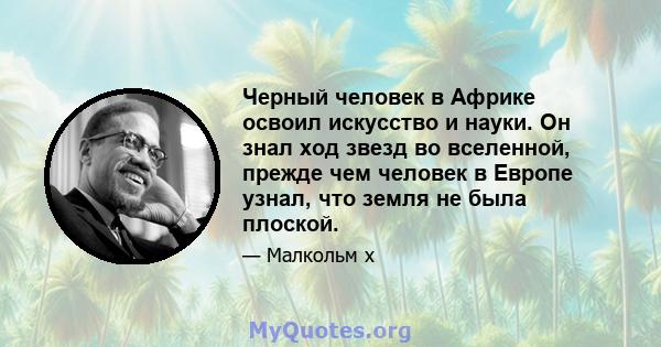 Черный человек в Африке освоил искусство и науки. Он знал ход звезд во вселенной, прежде чем человек в Европе узнал, что земля не была плоской.