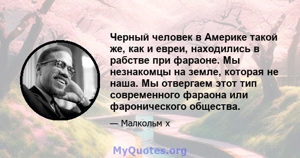 Черный человек в Америке такой же, как и евреи, находились в рабстве при фараоне. Мы незнакомцы на земле, которая не наша. Мы отвергаем этот тип современного фараона или фаронического общества.