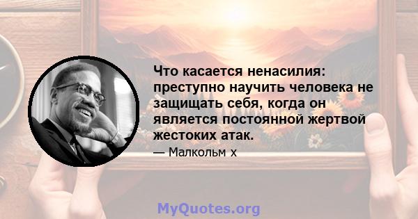 Что касается ненасилия: преступно научить человека не защищать себя, когда он является постоянной жертвой жестоких атак.