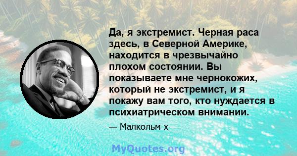 Да, я экстремист. Черная раса здесь, в Северной Америке, находится в чрезвычайно плохом состоянии. Вы показываете мне чернокожих, который не экстремист, и я покажу вам того, кто нуждается в психиатрическом внимании.