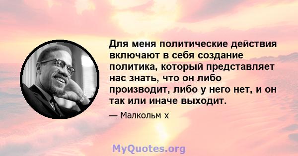 Для меня политические действия включают в себя создание политика, который представляет нас знать, что он либо производит, либо у него нет, и он так или иначе выходит.