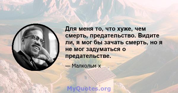 Для меня то, что хуже, чем смерть, предательство. Видите ли, я мог бы зачать смерть, но я не мог задуматься о предательстве.