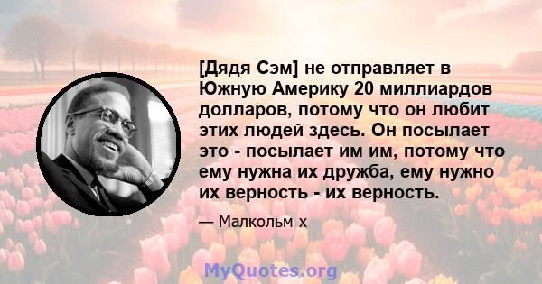 [Дядя Сэм] не отправляет в Южную Америку 20 миллиардов долларов, потому что он любит этих людей здесь. Он посылает это - посылает им им, потому что ему нужна их дружба, ему нужно их верность - их верность.