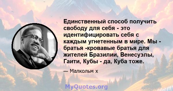 Единственный способ получить свободу для себя - это идентифицировать себя с каждым угнетенным в мире. Мы - братья -кровавые братья для жителей Бразилии, Венесуэлы, Гаити, Кубы - да, Куба тоже.