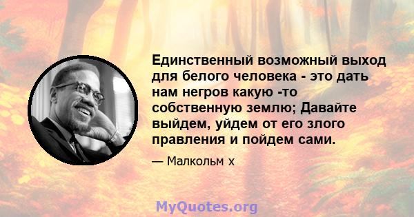 Единственный возможный выход для белого человека - это дать нам негров какую -то собственную землю; Давайте выйдем, уйдем от его злого правления и пойдем сами.