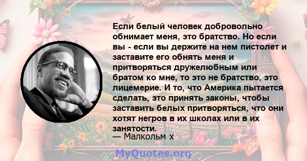 Если белый человек добровольно обнимает меня, это братство. Но если вы - если вы держите на нем пистолет и заставите его обнять меня и притворяться дружелюбным или братом ко мне, то это не братство, это лицемерие. И то, 