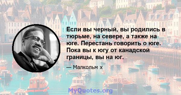 Если вы черный, вы родились в тюрьме, на севере, а также на юге. Перестань говорить о юге. Пока вы к югу от канадской границы, вы на юг.