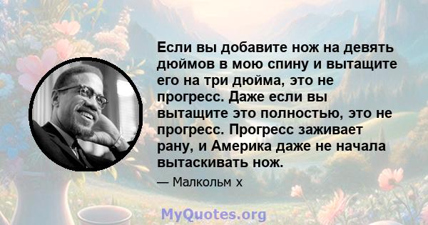 Если вы добавите нож на девять дюймов в мою спину и вытащите его на три дюйма, это не прогресс. Даже если вы вытащите это полностью, это не прогресс. Прогресс заживает рану, и Америка даже не начала вытаскивать нож.