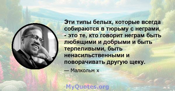 Эти типы белых, которые всегда собираются в тюрьму с неграми, - это те, кто говорит неграм быть любящими и добрыми и быть терпеливыми, быть ненасильственными и поворачивать другую щеку.