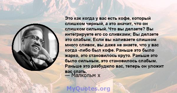 Это как когда у вас есть кофе, который слишком черный, а это значит, что он слишком сильный. Что вы делаете? Вы интегрируете его со сливками; Вы делаете это слабым. Если вы наливаете слишком много сливок, вы даже не