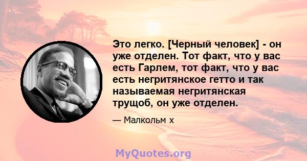 Это легко. [Черный человек] - он уже отделен. Тот факт, что у вас есть Гарлем, тот факт, что у вас есть негритянское гетто и так называемая негритянская трущоб, он уже отделен.