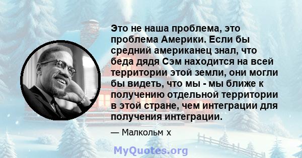 Это не наша проблема, это проблема Америки. Если бы средний американец знал, что беда дядя Сэм находится на всей территории этой земли, они могли бы видеть, что мы - мы ближе к получению отдельной территории в этой