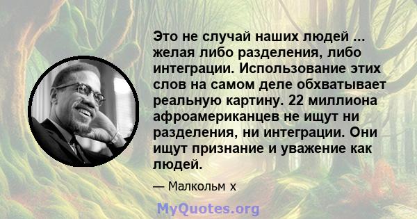 Это не случай наших людей ... желая либо разделения, либо интеграции. Использование этих слов на самом деле обхватывает реальную картину. 22 миллиона афроамериканцев не ищут ни разделения, ни интеграции. Они ищут