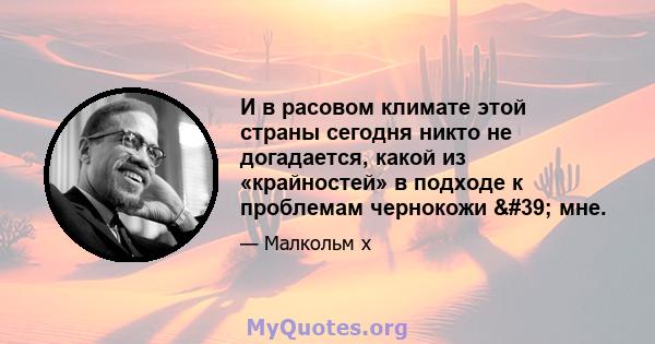 И в расовом климате этой страны сегодня никто не догадается, какой из «крайностей» в подходе к проблемам чернокожи ' мне.