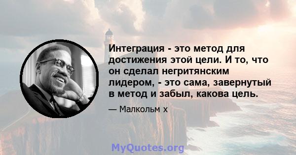 Интеграция - это метод для достижения этой цели. И то, что он сделал негритянским лидером, - это сама, завернутый в метод и забыл, какова цель.