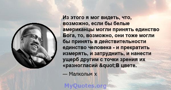 Из этого я мог видеть, что, возможно, если бы белые американцы могли принять единство Бога, то, возможно, они тоже могли бы принять в действительности единство человека - и прекратить измерять, и затруднить, и нанести