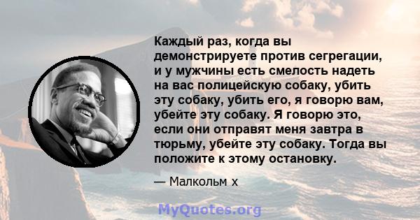 Каждый раз, когда вы демонстрируете против сегрегации, и у мужчины есть смелость надеть на вас полицейскую собаку, убить эту собаку, убить его, я говорю вам, убейте эту собаку. Я говорю это, если они отправят меня