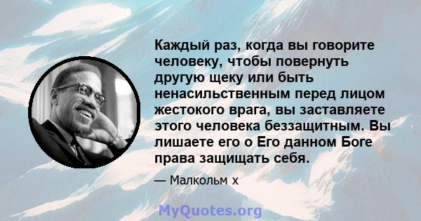 Каждый раз, когда вы говорите человеку, чтобы повернуть другую щеку или быть ненасильственным перед лицом жестокого врага, вы заставляете этого человека беззащитным. Вы лишаете его о Его данном Боге права защищать себя.