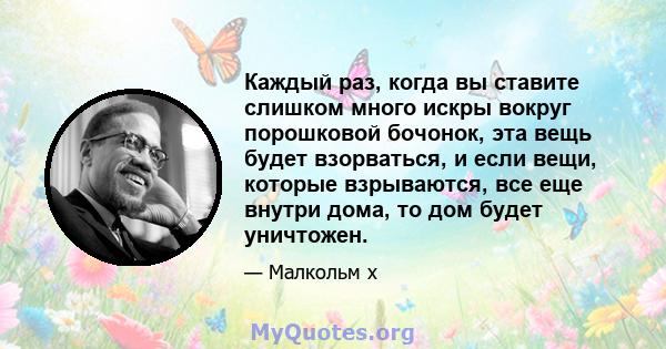 Каждый раз, когда вы ставите слишком много искры вокруг порошковой бочонок, эта вещь будет взорваться, и если вещи, которые взрываются, все еще внутри дома, то дом будет уничтожен.