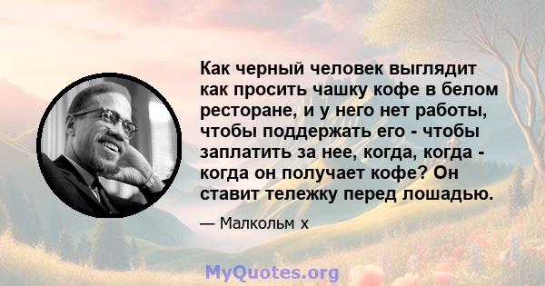 Как черный человек выглядит как просить чашку кофе в белом ресторане, и у него нет работы, чтобы поддержать его - чтобы заплатить за нее, когда, когда - когда он получает кофе? Он ставит тележку перед лошадью.