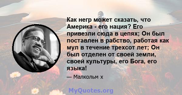 Как негр может сказать, что Америка - его нация? Его привезли сюда в цепях; Он был поставлен в рабство, работая как мул в течение трехсот лет; Он был отделен от своей земли, своей культуры, его Бога, его языка!