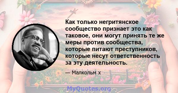 Как только негритянское сообщество признает это как таковое, они могут принять те же меры против сообщества, которые питают преступников, которые несут ответственность за эту деятельность.