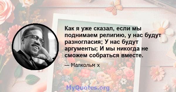 Как я уже сказал, если мы поднимаем религию, у нас будут разногласия; У нас будут аргументы; И мы никогда не сможем собраться вместе.