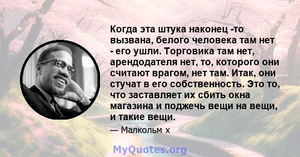 Когда эта штука наконец -то вызвана, белого человека там нет - его ушли. Торговика там нет, арендодателя нет, то, которого они считают врагом, нет там. Итак, они стучат в его собственность. Это то, что заставляет их