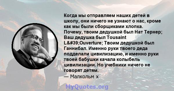 Когда мы отправляем наших детей в школу, они ничего не узнают о нас, кроме как мы были сборщиками хлопка. Почему, твоим дедушкой был Нат Тернер; Ваш дедушка был Tousaint L'Ouverture; Твоим дедушкой был Ганнибал.