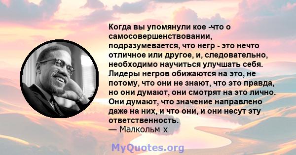 Когда вы упомянули кое -что о самосовершенствовании, подразумевается, что негр - это нечто отличное или другое, и, следовательно, необходимо научиться улучшать себя. Лидеры негров обижаются на это, не потому, что они не 