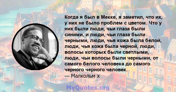 Когда я был в Мекке, я заметил, что их, у них не было проблем с цветом. Что у них были люди, чьи глаза были синими, и люди, чьи глаза были черными, люди, чья кожа была белой, люди, чья кожа была черной, люди, волосы