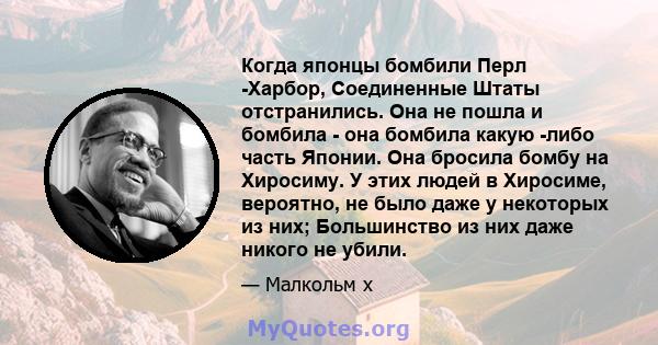 Когда японцы бомбили Перл -Харбор, Соединенные Штаты отстранились. Она не пошла и бомбила - она ​​бомбила какую -либо часть Японии. Она бросила бомбу на Хиросиму. У этих людей в Хиросиме, вероятно, не было даже у