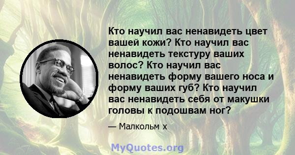 Кто научил вас ненавидеть цвет вашей кожи? Кто научил вас ненавидеть текстуру ваших волос? Кто научил вас ненавидеть форму вашего носа и форму ваших губ? Кто научил вас ненавидеть себя от макушки головы к подошвам ног?