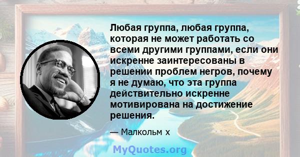 Любая группа, любая группа, которая не может работать со всеми другими группами, если они искренне заинтересованы в решении проблем негров, почему я не думаю, что эта группа действительно искренне мотивирована на