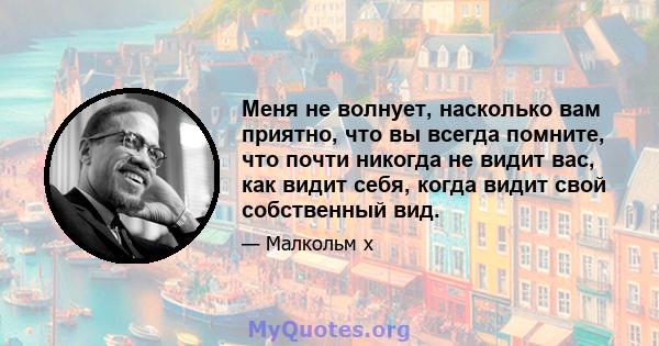 Меня не волнует, насколько вам приятно, что вы всегда помните, что почти никогда не видит вас, как видит себя, когда видит свой собственный вид.