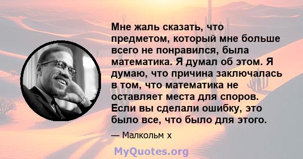 Мне жаль сказать, что предметом, который мне больше всего не понравился, была математика. Я думал об этом. Я думаю, что причина заключалась в том, что математика не оставляет места для споров. Если вы сделали ошибку,