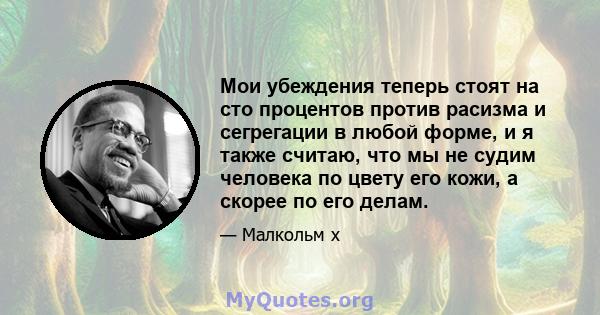 Мои убеждения теперь стоят на сто процентов против расизма и сегрегации в любой форме, и я также считаю, что мы не судим человека по цвету его кожи, а скорее по его делам.