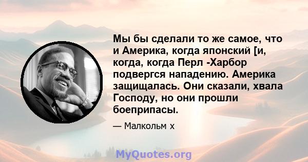 Мы бы сделали то же самое, что и Америка, когда японский [и, когда, когда Перл -Харбор подвергся нападению. Америка защищалась. Они сказали, хвала Господу, но они прошли боеприпасы.