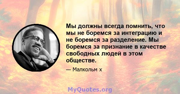 Мы должны всегда помнить, что мы не боремся за интеграцию и не боремся за разделение. Мы боремся за признание в качестве свободных людей в этом обществе.