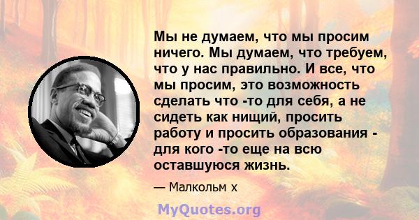 Мы не думаем, что мы просим ничего. Мы думаем, что требуем, что у нас правильно. И все, что мы просим, ​​это возможность сделать что -то для себя, а не сидеть как нищий, просить работу и просить образования - для кого