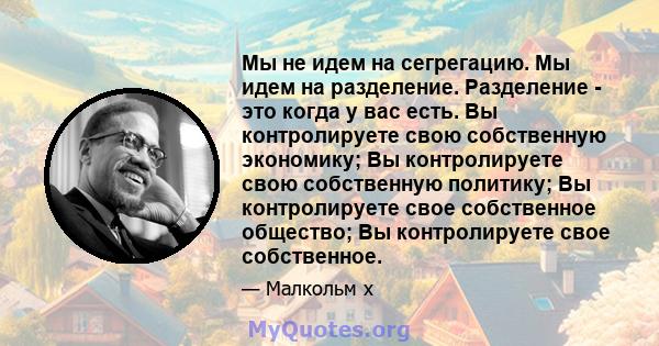 Мы не идем на сегрегацию. Мы идем на разделение. Разделение - это когда у вас есть. Вы контролируете свою собственную экономику; Вы контролируете свою собственную политику; Вы контролируете свое собственное общество; Вы 