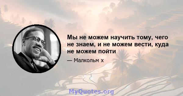 Мы не можем научить тому, чего не знаем, и не можем вести, куда не можем пойти