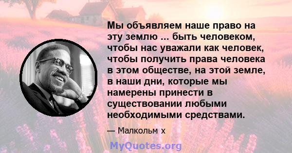 Мы объявляем наше право на эту землю ... быть человеком, чтобы нас уважали как человек, чтобы получить права человека в этом обществе, на этой земле, в наши дни, которые мы намерены принести в существовании любыми